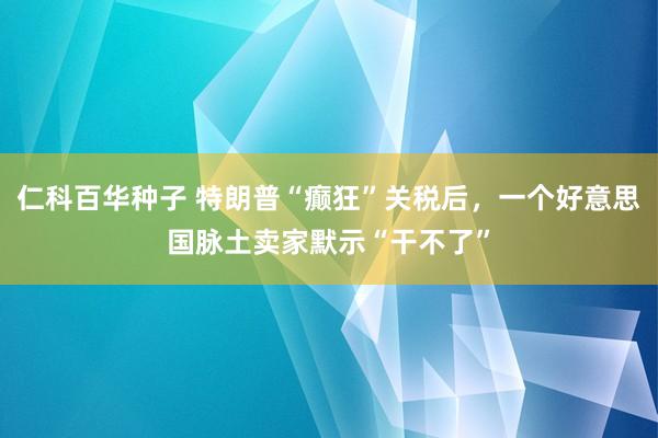 仁科百华种子 特朗普“癫狂”关税后，一个好意思国脉土卖家默示“干不了”