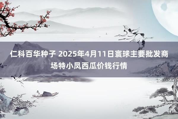 仁科百华种子 2025年4月11日寰球主要批发商场特小凤西瓜价钱行情