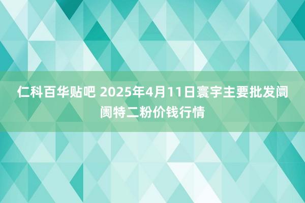 仁科百华贴吧 2025年4月11日寰宇主要批发阛阓特二粉价钱行情