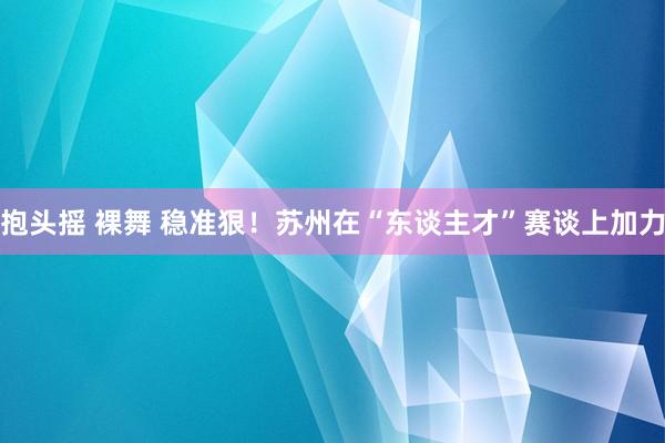 抱头摇 裸舞 稳准狠！苏州在“东谈主才”赛谈上加力