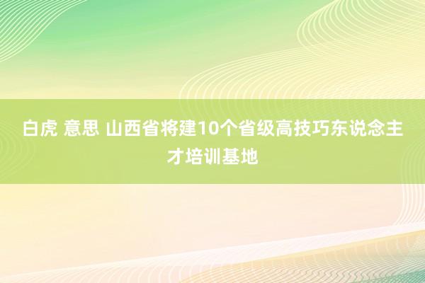 白虎 意思 山西省将建10个省级高技巧东说念主才培训基地