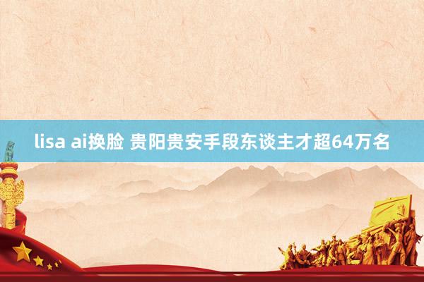 lisa ai换脸 贵阳贵安手段东谈主才超64万名