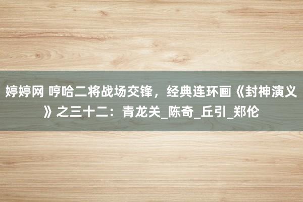婷婷网 哼哈二将战场交锋，经典连环画《封神演义》之三十二：青龙关_陈奇_丘引_郑伦