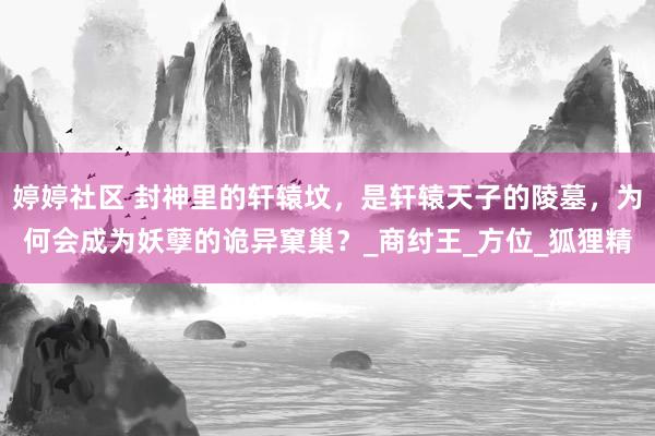 婷婷社区 封神里的轩辕坟，是轩辕天子的陵墓，为何会成为妖孽的诡异窠巢？_商纣王_方位_狐狸精