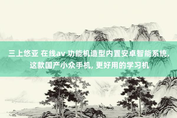 三上悠亚 在线av 功能机造型内置安卓智能系统， 这款国产小众手机， 更好用的学习机