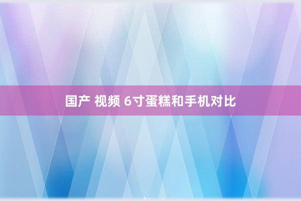 国产 视频 6寸蛋糕和手机对比