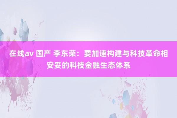 在线av 国产 李东荣：要加速构建与科技革命相安妥的科技金融生态体系