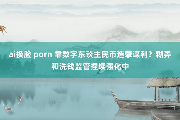 ai换脸 porn 靠数字东谈主民币造孽谋利？糊弄和洗钱监管捏续强化中