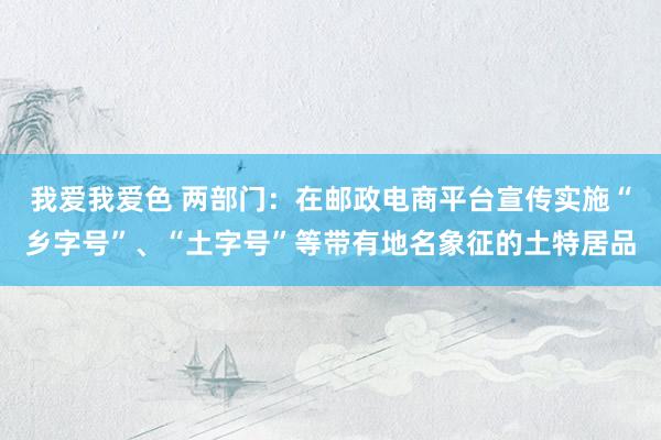 我爱我爱色 两部门：在邮政电商平台宣传实施“乡字号”、“土字号”等带有地名象征的土特居品