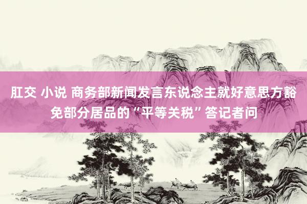 肛交 小说 商务部新闻发言东说念主就好意思方豁免部分居品的“平等关税”答记者问