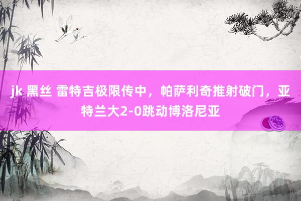 jk 黑丝 雷特吉极限传中，帕萨利奇推射破门，亚特兰大2-0跳动博洛尼亚