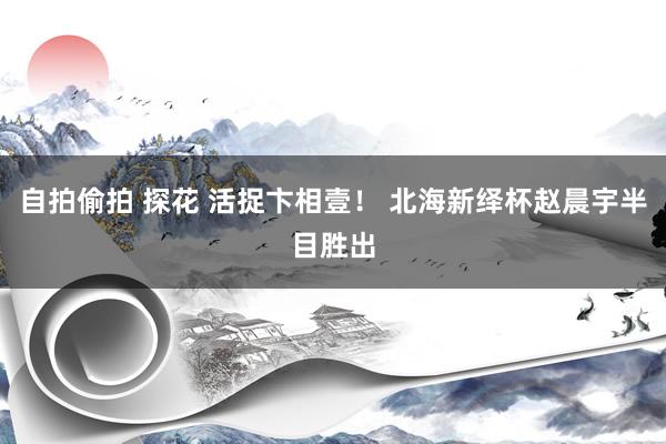 自拍偷拍 探花 活捉卞相壹！ 北海新绎杯赵晨宇半目胜出
