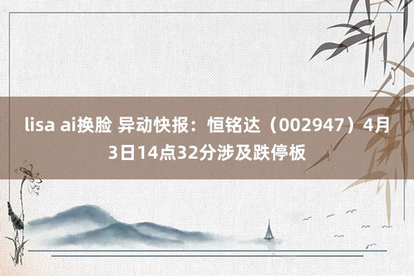 lisa ai换脸 异动快报：恒铭达（002947）4月3日14点32分涉及跌停板