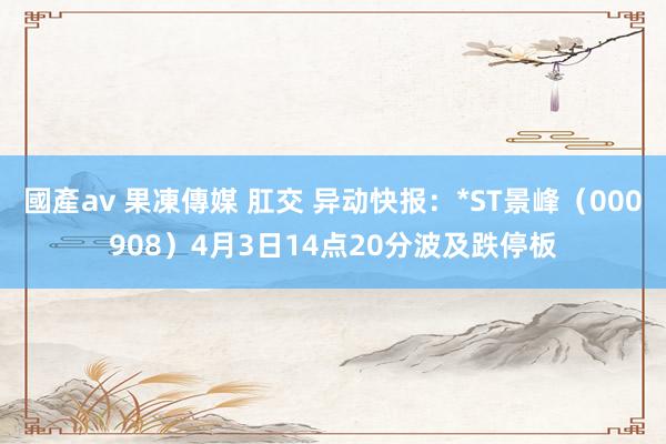 國產av 果凍傳媒 肛交 异动快报：*ST景峰（000908）4月3日14点20分波及跌停板