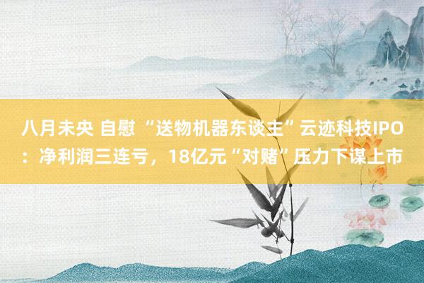八月未央 自慰 “送物机器东谈主”云迹科技IPO：净利润三连亏，18亿元“对赌”压力下谋上市