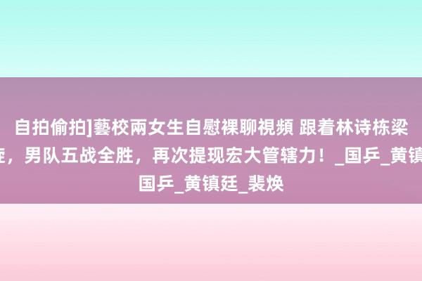 自拍偷拍]藝校兩女生自慰裸聊視頻 跟着林诗栋梁靖崑凯旋，男队五战全胜，再次提现宏大管辖力！_国乒_黄镇廷_裴焕