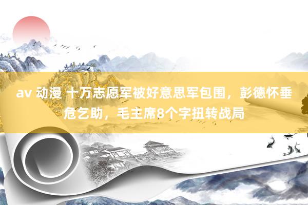 av 动漫 十万志愿军被好意思军包围，彭德怀垂危乞助，毛主席8个字扭转战局