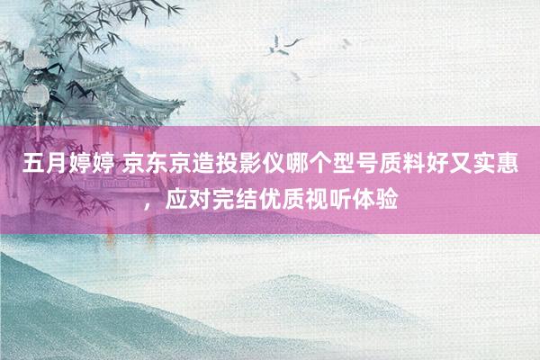 五月婷婷 京东京造投影仪哪个型号质料好又实惠，应对完结优质视听体验