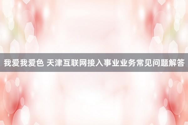 我爱我爱色 天津互联网接入事业业务常见问题解答