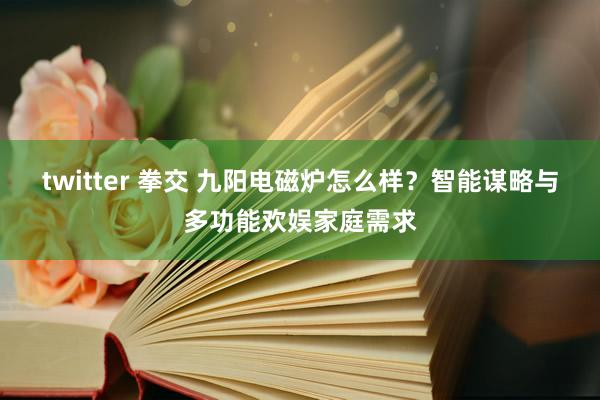 twitter 拳交 九阳电磁炉怎么样？智能谋略与多功能欢娱家庭需求