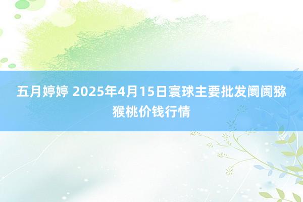 五月婷婷 2025年4月15日寰球主要批发阛阓猕猴桃价钱行情