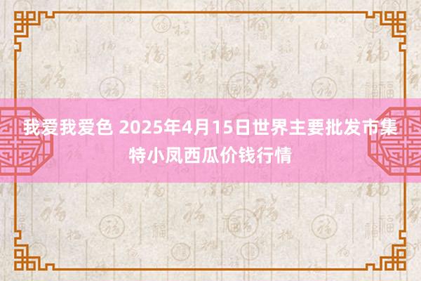 我爱我爱色 2025年4月15日世界主要批发市集特小凤西瓜价钱行情