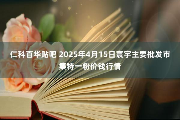 仁科百华贴吧 2025年4月15日寰宇主要批发市集特一粉价钱行情