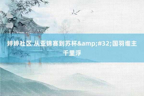 婷婷社区 从亚锦赛到苏杯&#32;国羽谁主千里浮