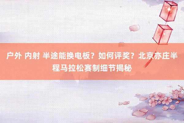 户外 内射 半途能换电板？如何评奖？北京亦庄半程马拉松赛制细节揭秘