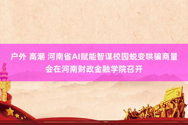 户外 高潮 河南省AI赋能智谋校园蜕变哄骗商量会在河南财政金融学院召开