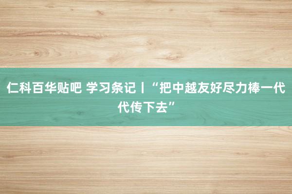 仁科百华贴吧 学习条记丨“把中越友好尽力棒一代代传下去”