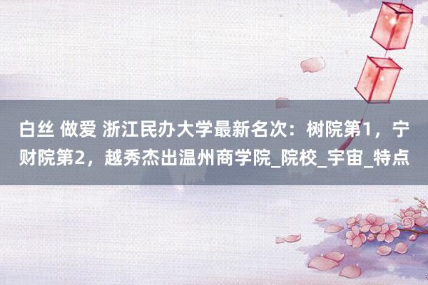 白丝 做爱 浙江民办大学最新名次：树院第1，宁财院第2，越秀杰出温州商学院_院校_宇宙_特点