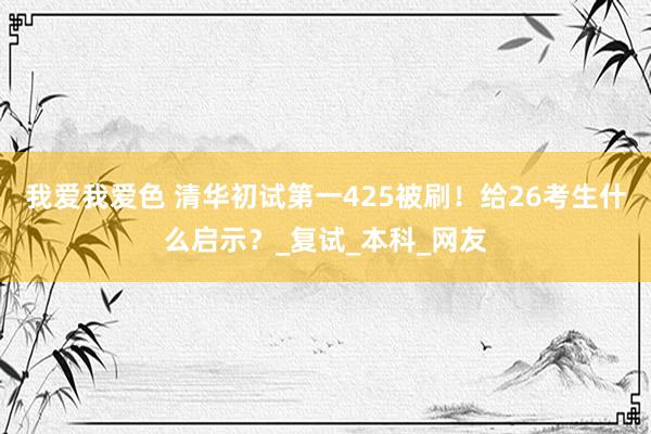 我爱我爱色 清华初试第一425被刷！给26考生什么启示？_复试_本科_网友