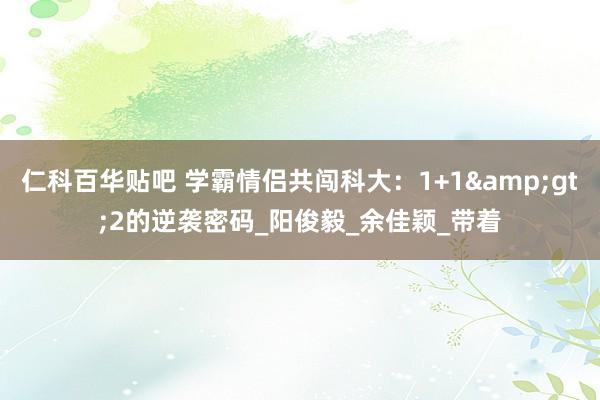 仁科百华贴吧 学霸情侣共闯科大：1+1&gt;2的逆袭密码_阳俊毅_余佳颖_带着