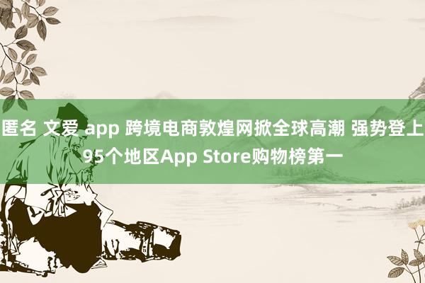 匿名 文爱 app 跨境电商敦煌网掀全球高潮 强势登上95个地区App Store购物榜第一