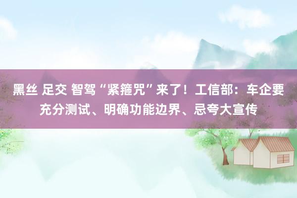 黑丝 足交 智驾“紧箍咒”来了！工信部：车企要充分测试、明确功能边界、忌夸大宣传