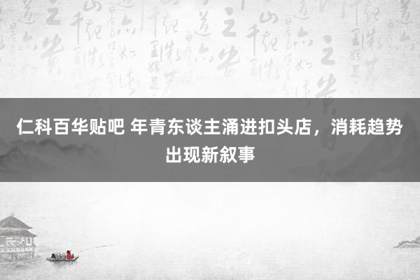 仁科百华贴吧 年青东谈主涌进扣头店，消耗趋势出现新叙事