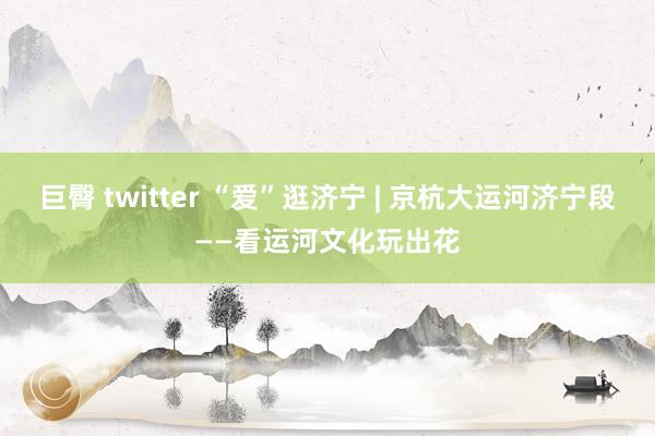 巨臀 twitter “爱”逛济宁 | 京杭大运河济宁段——看运河文化玩出花