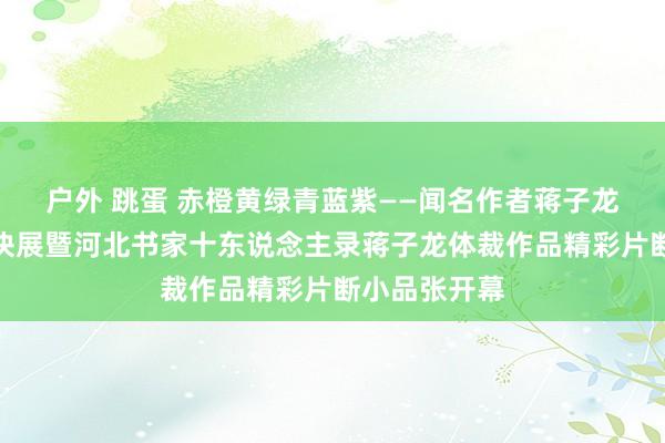 户外 跳蛋 赤橙黄绿青蓝紫——闻名作者蒋子龙体裁作品版块展暨河北书家十东说念主录蒋子龙体裁作品精彩片断小品张开幕