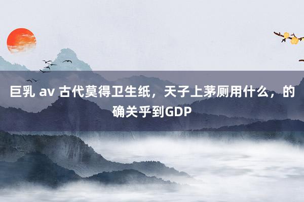 巨乳 av 古代莫得卫生纸，天子上茅厕用什么，的确关乎到GDP