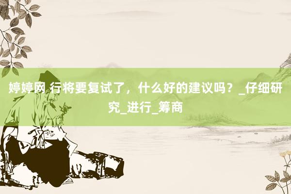 婷婷网 行将要复试了，什么好的建议吗？_仔细研究_进行_筹商