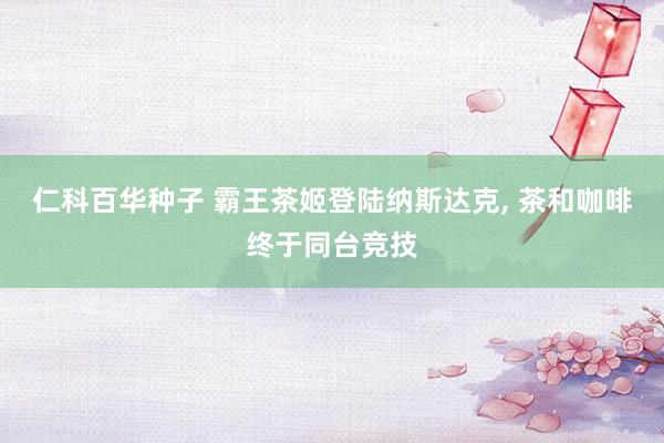 仁科百华种子 霸王茶姬登陆纳斯达克， 茶和咖啡终于同台竞技