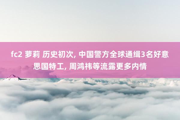 fc2 萝莉 历史初次， 中国警方全球通缉3名好意思国特工， 周鸿祎等流露更多内情