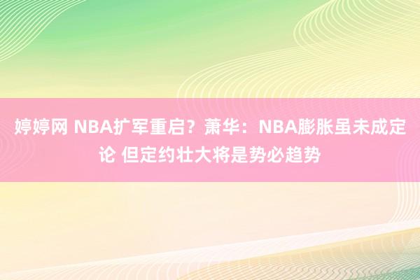婷婷网 NBA扩军重启？萧华：NBA膨胀虽未成定论 但定约壮大将是势必趋势