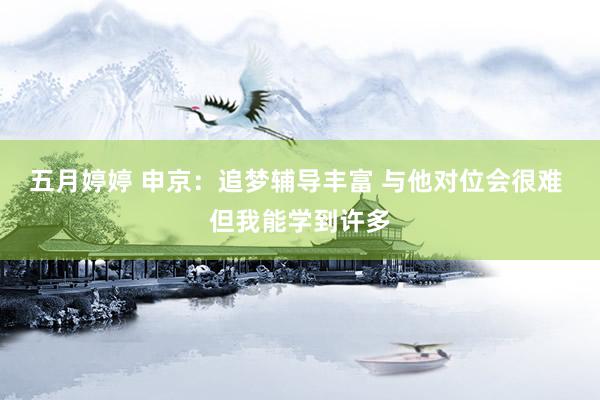 五月婷婷 申京：追梦辅导丰富 与他对位会很难 但我能学到许多