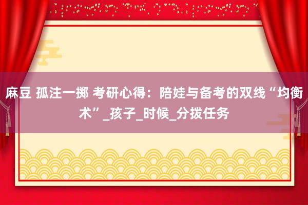 麻豆 孤注一掷 考研心得：陪娃与备考的双线“均衡术”_孩子_时候_分拨任务