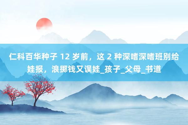 仁科百华种子 12 岁前，这 2 种深嗜深嗜班别给娃报，浪掷钱又误娃_孩子_父母_书道
