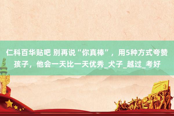 仁科百华贴吧 别再说“你真棒”，用5种方式夸赞孩子，他会一天比一天优秀_犬子_越过_考好