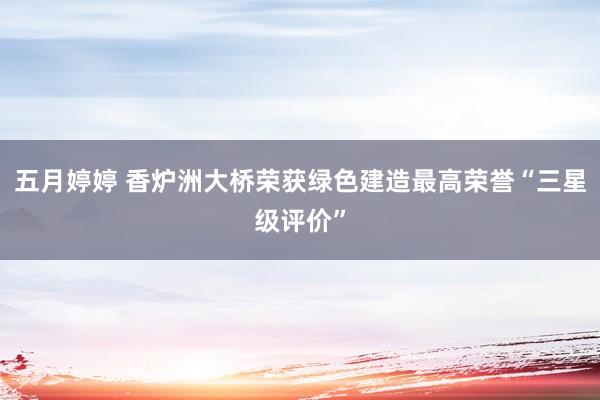 五月婷婷 香炉洲大桥荣获绿色建造最高荣誉“三星级评价”