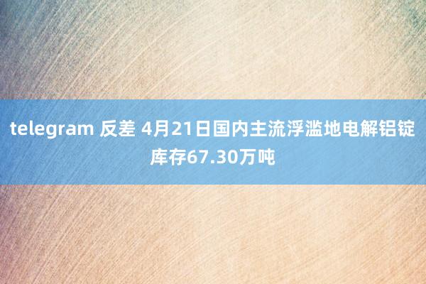telegram 反差 4月21日国内主流浮滥地电解铝锭库存67.30万吨